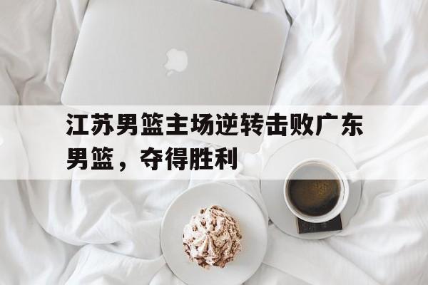 江苏男篮主场逆转击败广东男篮，夺得胜利