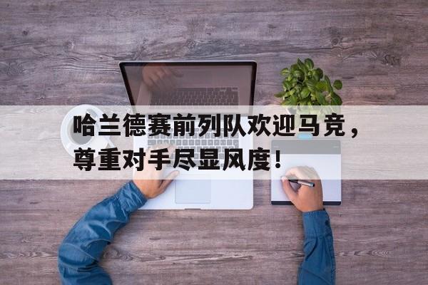 哈兰德赛前列队欢迎马竞，尊重对手尽显风度！