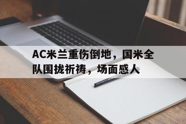 AC米兰重伤倒地，国米全队围拢祈祷，场面感人240万志愿军实际死亡