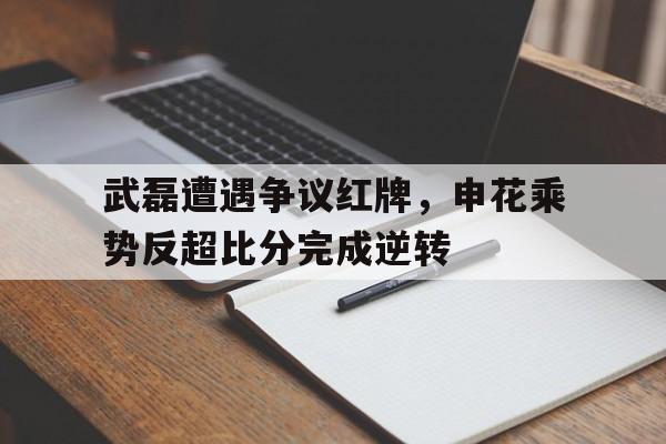 武磊遭遇争议红牌，申花乘势反超比分完成逆转武磊红牌视频