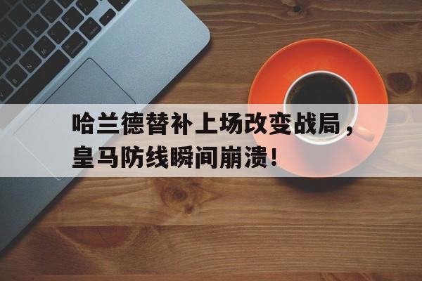 哈兰德替补上场改变战局，皇马防线瞬间崩溃！